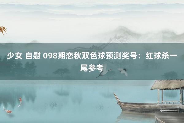 少女 自慰 098期恋秋双色球预测奖号：红球杀一尾参考