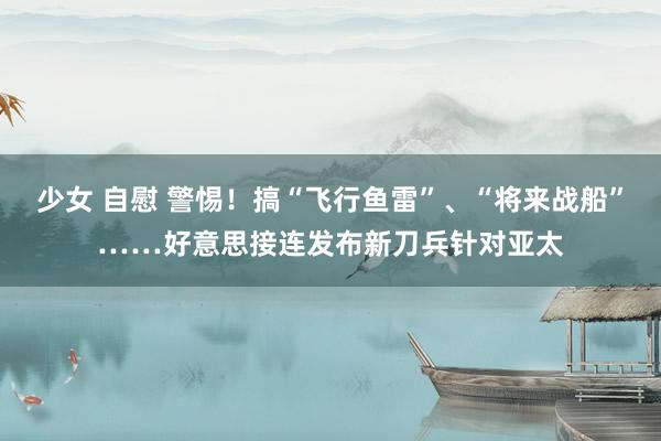 少女 自慰 警惕！搞“飞行鱼雷”、“将来战船”……好意思接连发布新刀兵针对亚太