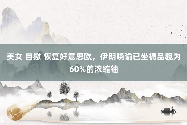 美女 自慰 恢复好意思欧，伊朗晓谕已坐褥品貌为60%的浓缩铀