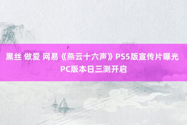 黑丝 做爱 网易《燕云十六声》PS5版宣传片曝光 PC版本日三测开启