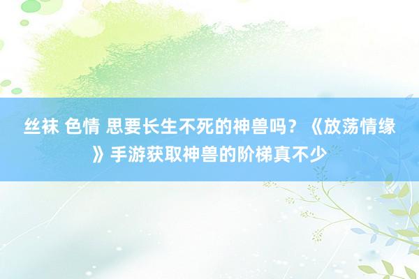 丝袜 色情 思要长生不死的神兽吗？《放荡情缘》手游获取神兽的阶梯真不少