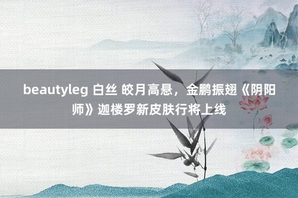 beautyleg 白丝 皎月高悬，金鹏振翅《阴阳师》迦楼罗新皮肤行将上线