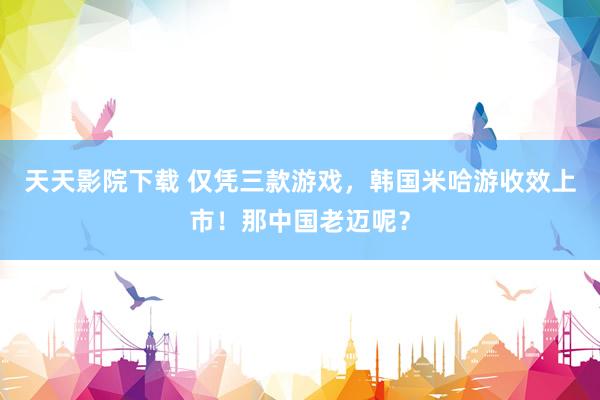 天天影院下载 仅凭三款游戏，韩国米哈游收效上市！那中国老迈呢？