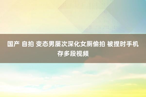 国产 自拍 变态男屡次深化女厕偷拍 被捏时手机存多段视频