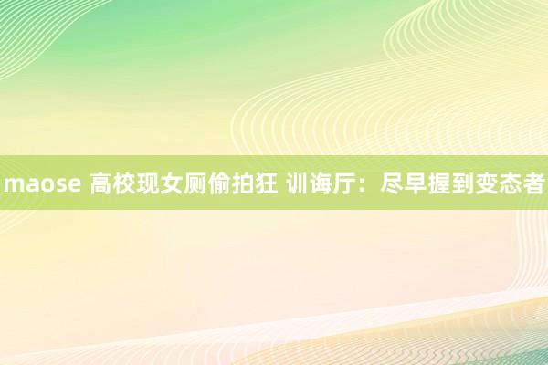 maose 高校现女厕偷拍狂 训诲厅：尽早握到变态者