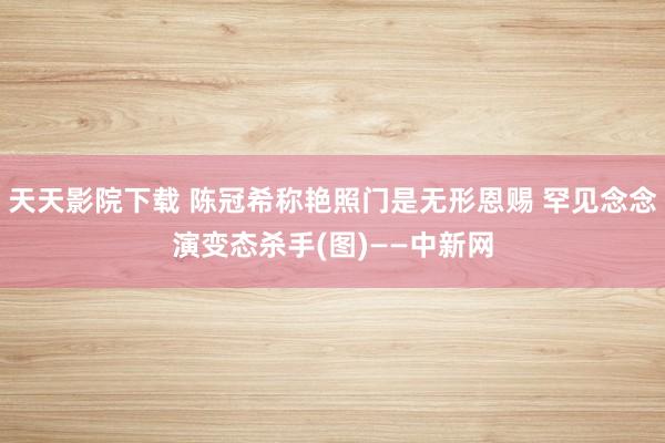 天天影院下载 陈冠希称艳照门是无形恩赐 罕见念念演变态杀手(图)——中新网