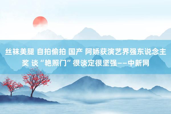 丝袜美腿 自拍偷拍 国产 阿娇获演艺界强东说念主奖 谈“艳照门”很淡定很坚强——中新网