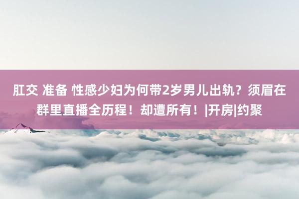 肛交 准备 性感少妇为何带2岁男儿出轨？须眉在群里直播全历程！却遭所有！|开房|约聚