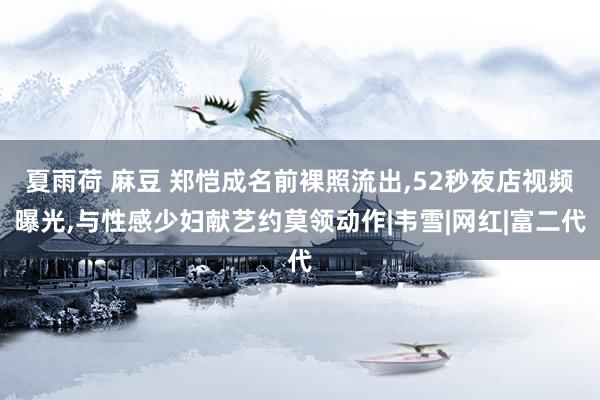 夏雨荷 麻豆 郑恺成名前裸照流出，52秒夜店视频曝光，与性感少妇献艺约莫领动作|韦雪|网红|富二代