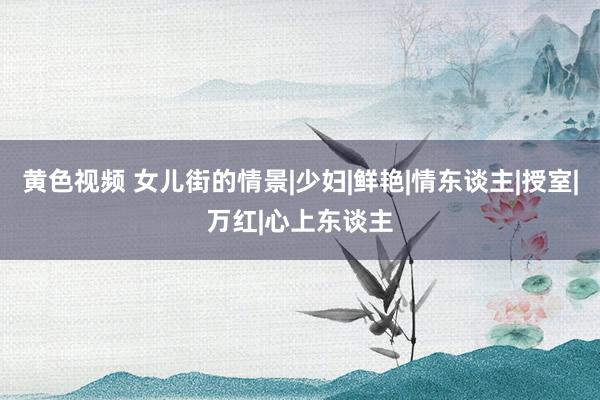 黄色视频 女儿街的情景|少妇|鲜艳|情东谈主|授室|万红|心上东谈主