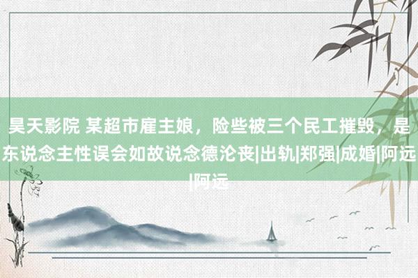 昊天影院 某超市雇主娘，险些被三个民工摧毁，是东说念主性误会如故说念德沦丧|出轨|郑强|成婚|阿远
