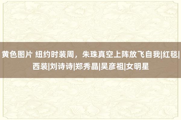 黄色图片 纽约时装周，朱珠真空上阵放飞自我|红毯|西装|刘诗诗|郑秀晶|吴彦祖|女明星