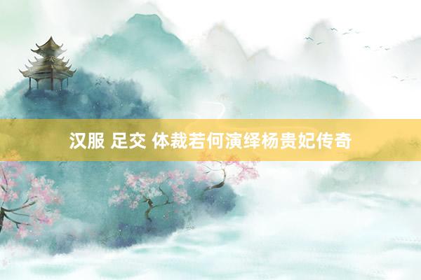 汉服 足交 体裁若何演绎杨贵妃传奇