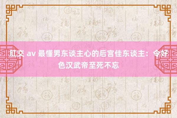肛交 av 最懂男东谈主心的后宫佳东谈主：令好色汉武帝至死不忘