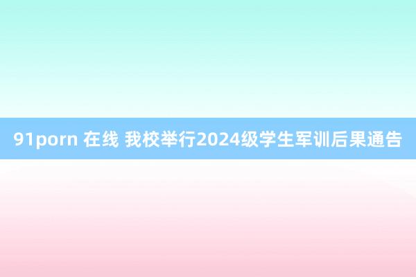 91porn 在线 我校举行2024级学生军训后果通告
