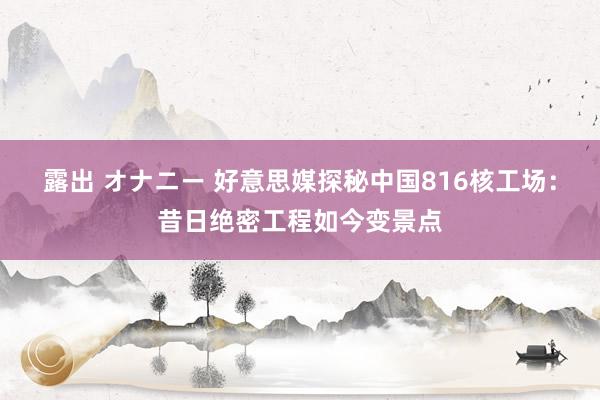 露出 オナニー 好意思媒探秘中国816核工场：昔日绝密工程如今变景点