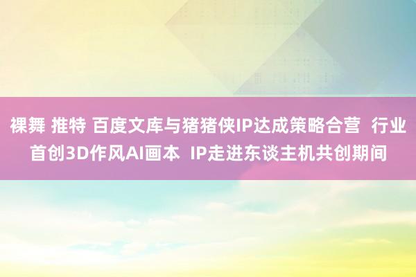 裸舞 推特 百度文库与猪猪侠IP达成策略合营  行业首创3D作风AI画本  IP走进东谈主机共创期间