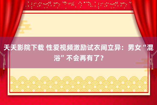 天天影院下载 性爱视频激励试衣间立异：男女“混浴”不会再有了？