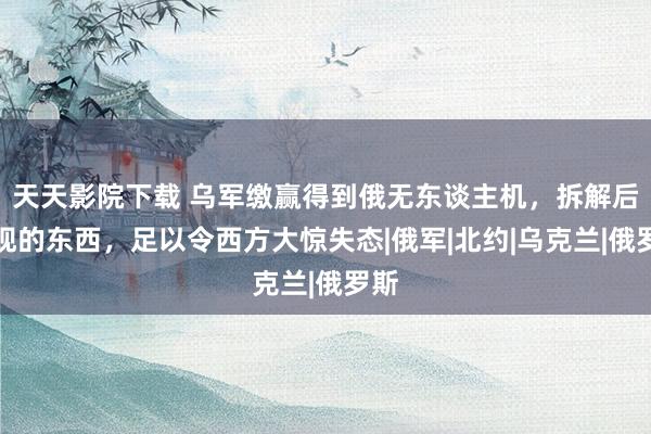 天天影院下载 乌军缴赢得到俄无东谈主机，拆解后发现的东西，足以令西方大惊失态|俄军|北约|乌克兰|俄罗斯