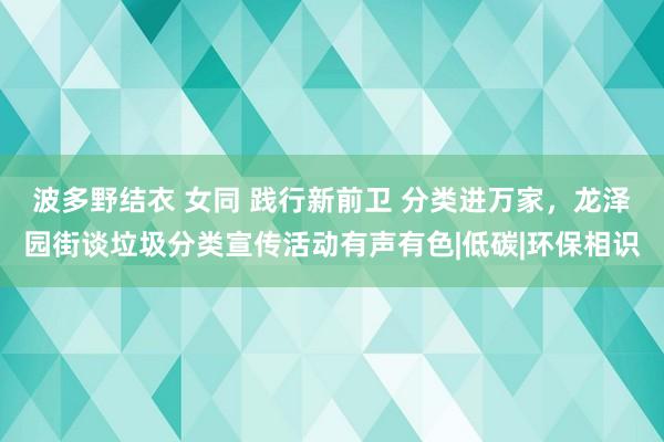 波多野结衣 女同 践行新前卫 分类进万家，龙泽园街谈垃圾分类宣传活动有声有色|低碳|环保相识