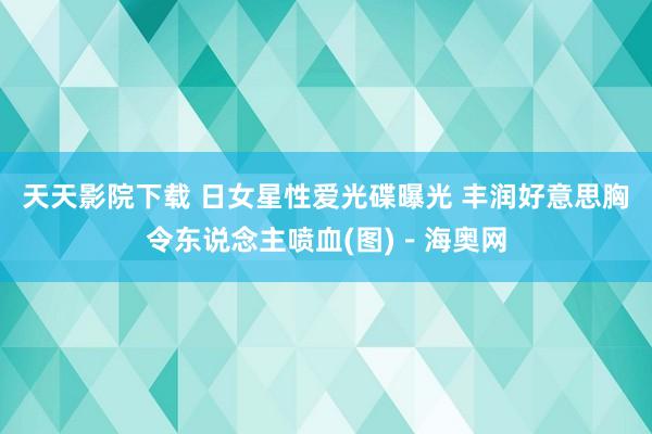 天天影院下载 日女星性爱光碟曝光 丰润好意思胸令东说念主喷血(图)－海奥网