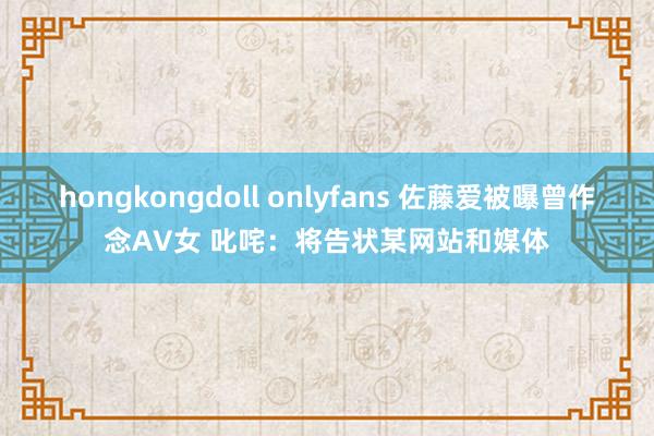 hongkongdoll onlyfans 佐藤爱被曝曾作念AV女 叱咤：将告状某网站和媒体