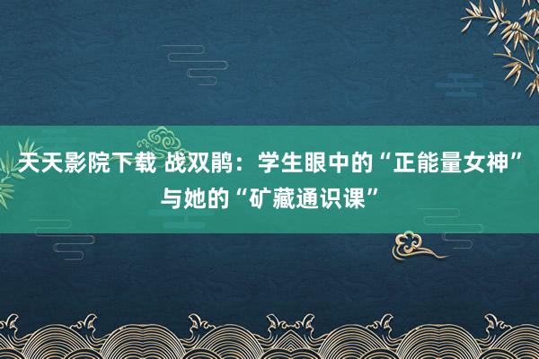 天天影院下载 战双鹃：学生眼中的“正能量女神”与她的“矿藏通识课”
