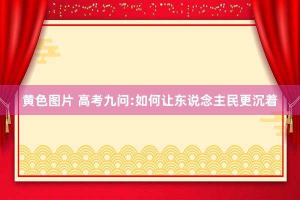 黄色图片 高考九问:如何让东说念主民更沉着