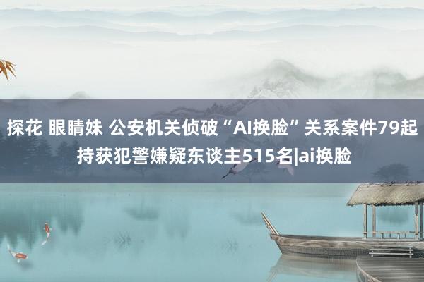 探花 眼睛妹 公安机关侦破“AI换脸”关系案件79起 持获犯警嫌疑东谈主515名|ai换脸