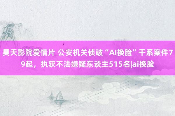 昊天影院爱情片 公安机关侦破“AI换脸”干系案件79起，执获不法嫌疑东谈主515名|ai换脸