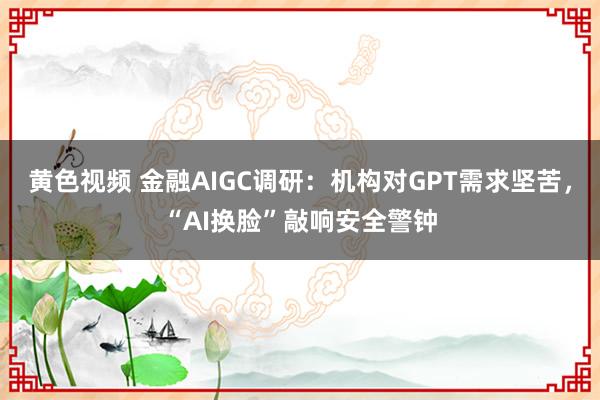 黄色视频 金融AIGC调研：机构对GPT需求坚苦，“AI换脸”敲响安全警钟