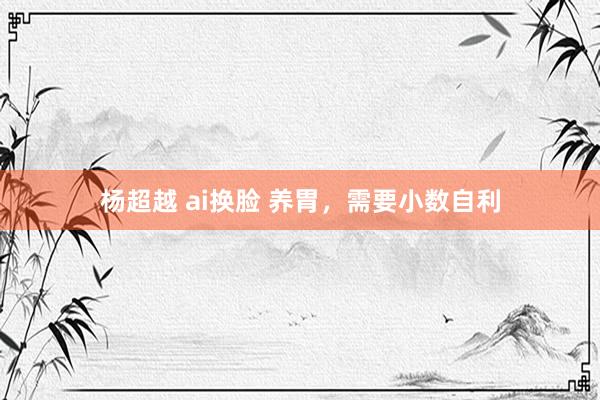 杨超越 ai换脸 养胃,需要小数自利