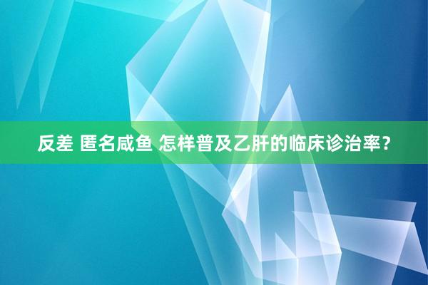 反差 匿名咸鱼 怎样普及乙肝的临床诊治率?