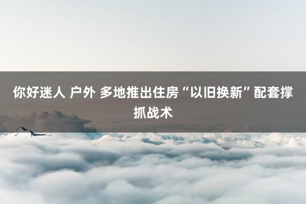 你好迷人 户外 多地推出住房“以旧换新”配套撑抓战术