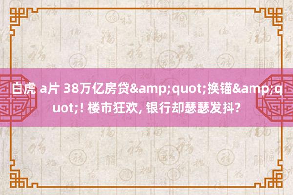 白虎 a片 38万亿房贷&quot;换锚&quot;! 楼市狂欢， 银行却瑟瑟发抖?