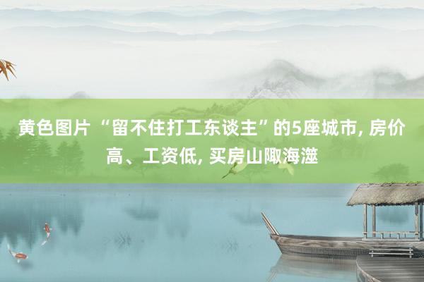 黄色图片 “留不住打工东谈主”的5座城市， 房价高、工资低， 买房山陬海澨