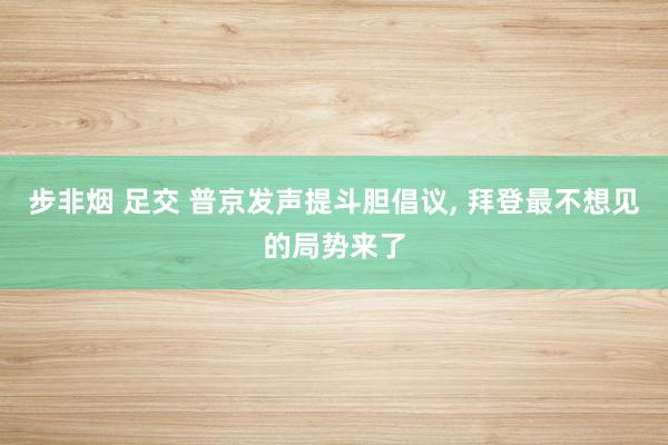 步非烟 足交 普京发声提斗胆倡议， 拜登最不想见的局势来了