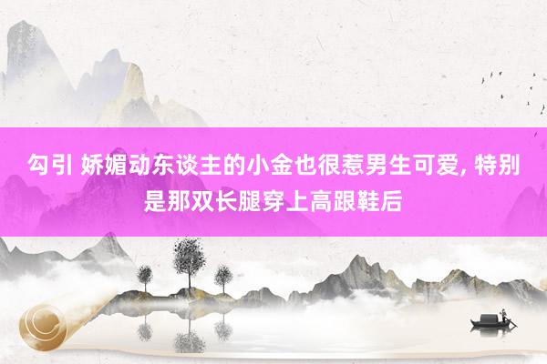 勾引 娇媚动东谈主的小金也很惹男生可爱， 特别是那双长腿穿上高跟鞋后
