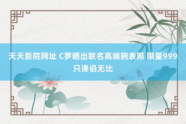 天天影院网址 C罗晒出联名高端腕表照 限量999只谗谄无比