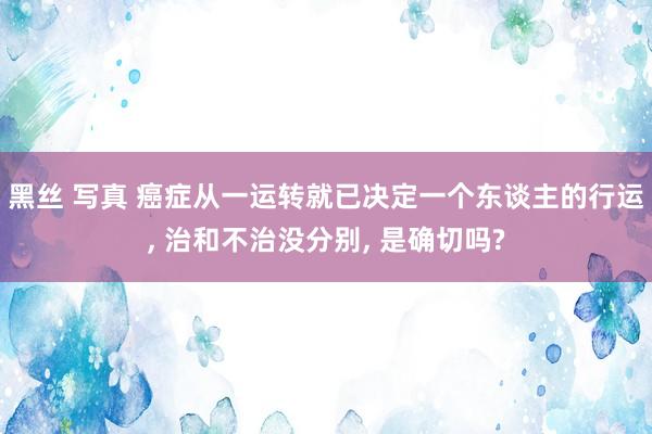 黑丝 写真 癌症从一运转就已决定一个东谈主的行运， 治和不治没分别， 是确切吗?