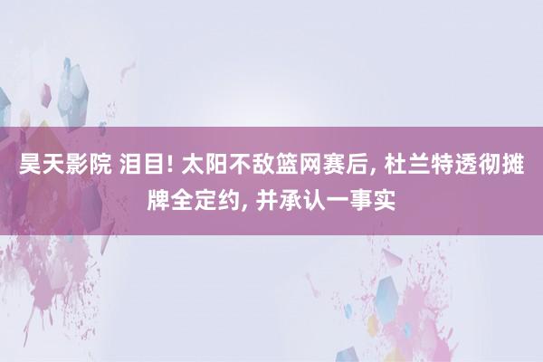 昊天影院 泪目! 太阳不敌篮网赛后， 杜兰特透彻摊牌全定约， 并承认一事实