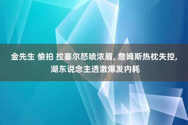 金先生 偷拍 拉塞尔怒喷浓眉， 詹姆斯热枕失控， 湖东说念主透澈爆发内耗