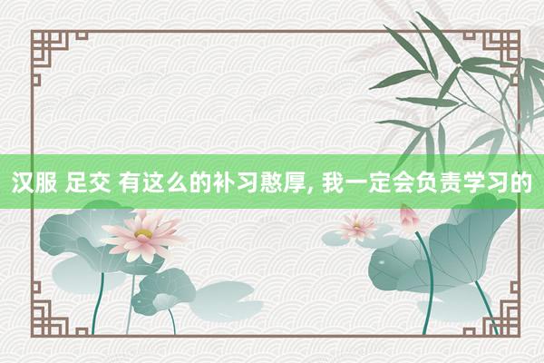 汉服 足交 有这么的补习憨厚， 我一定会负责学习的