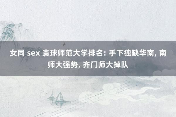 女同 sex 寰球师范大学排名: 手下独缺华南， 南师大强势， 齐门师大掉队