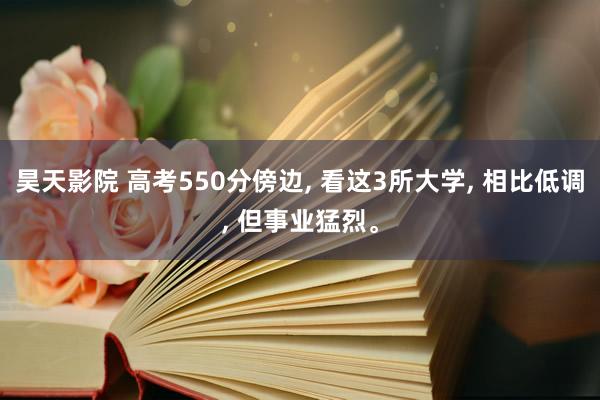 昊天影院 高考550分傍边， 看这3所大学， 相比低调， 但事业猛烈。
