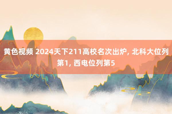 黄色视频 2024天下211高校名次出炉， 北科大位列第1， 西电位列第5