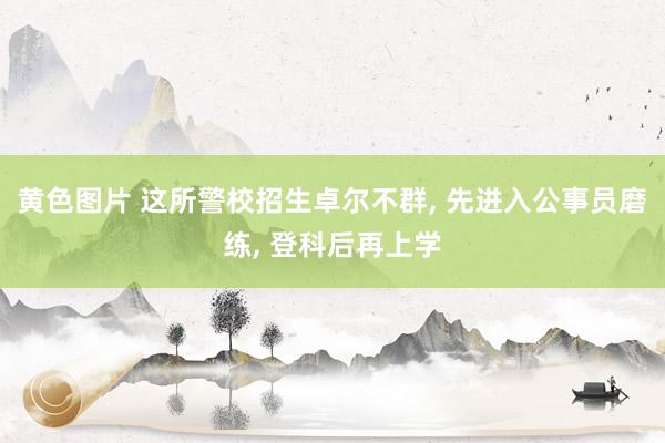 黄色图片 这所警校招生卓尔不群， 先进入公事员磨练， 登科后再上学