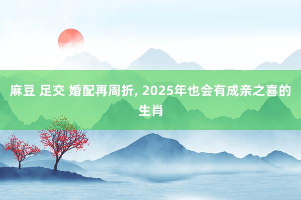 麻豆 足交 婚配再周折， 2025年也会有成亲之喜的生肖