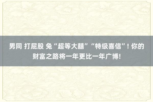 男同 打屁股 兔“超等大囍”“特级喜信”! 你的财富之路将一年更比一年广博!