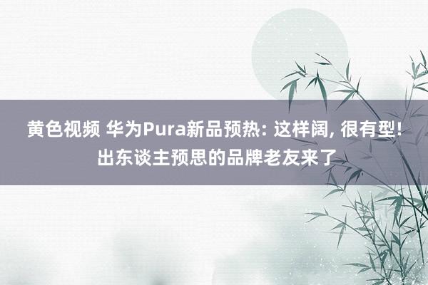 黄色视频 华为Pura新品预热: 这样阔， 很有型! 出东谈主预思的品牌老友来了